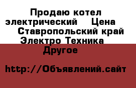 Продаю котел электрический  › Цена ­ 1 - Ставропольский край Электро-Техника » Другое   